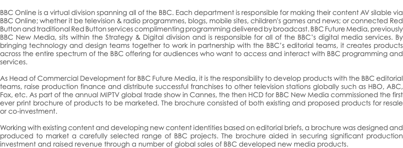  BBC Online is a virtual division spanning all of the BBC. Each department is responsible for making their content AV silable via BBC Online; whether it be television & radio programmes, blogs, mobile sites, children's games and news; or connected Red Button and traditional Red Button services complimenting programming delivered by broadcast. BBC Future Media, previously BBC New Media, sits within the Strategy & Digital division and is responsible for all of the BBC’s digital media services. By bringing technology and design teams together to work in partnership with the BBC’s editorial teams, it creates products across the entire spectrum of the BBC offering for audiences who want to access and interact with BBC programming and services. As Head of Commercial Development for BBC Future Media, it is the responsibility to develop products with the BBC editorial teams, raise production finance and distribute successful franchises to other television stations globally such as HBO, ABC, Fox, etc. As part of the annual MIPTV global trade show in Cannes, the then HCD for BBC New Media commissioned the first ever print brochure of products to be marketed. The brochure consisted of both existing and proposed products for resale or co-investment. Working with existing content and developing new content identities based on editorial briefs, a brochure was designed and produced to market a carefully selected range of BBC projects. The brochure aided in securing significant production investment and raised revenue through a number of global sales of BBC developed new media products.