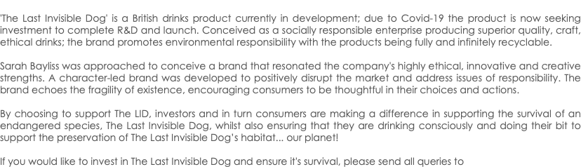  'The Last Invisible Dog' is a British drinks product currently in development; due to Covid-19 the product is now seeking investment to complete R&D and launch. Conceived as a socially responsible enterprise producing superior quality, craft, ethical drinks; the brand promotes environmental responsibility with the products being fully and infinitely recyclable. Sarah Bayliss was approached to conceive a brand that resonated the company's highly ethical, innovative and creative strengths. A character-led brand was developed to positively disrupt the market and address issues of responsibility. The brand echoes the fragility of existence, encouraging consumers to be thoughtful in their choices and actions. By choosing to support The LID, investors and in turn consumers are making a difference in supporting the survival of an endangered species, The Last Invisible Dog, whilst also ensuring that they are drinking consciously and doing their bit to support the preservation of The Last Invisible Dog’s habitat... our planet! If you would like to invest in The Last Invisible Dog and ensure it's survival, please send all queries to 